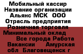 Мобильный кассир › Название организации ­ Альянс-МСК, ООО › Отрасль предприятия ­ Розничная торговля › Минимальный оклад ­ 30 000 - Все города Работа » Вакансии   . Амурская обл.,Благовещенск г.